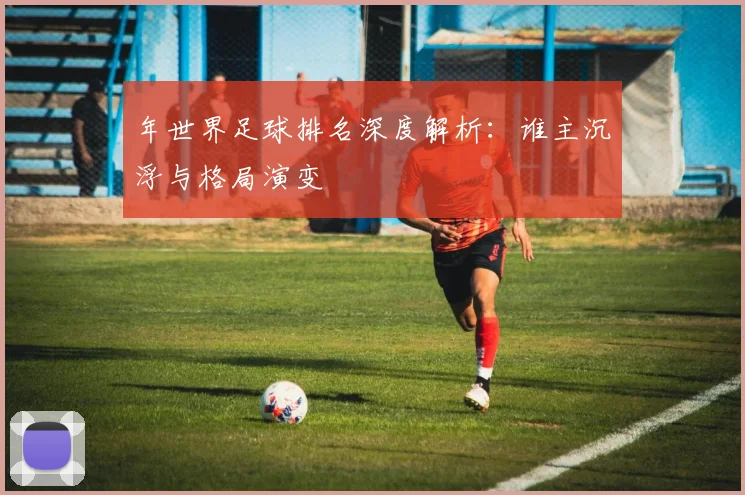 年世界足球排名深度解析:谁主沉浮与格局演变