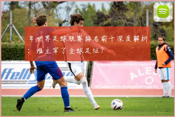 年世界足球联赛排名前十深度解析:谁主宰了全球足坛?