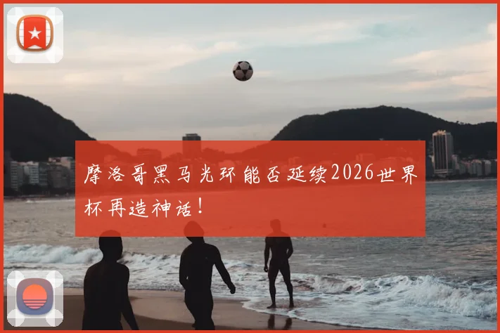 摩洛哥黑马光环能否延续2026世界杯再造神话!