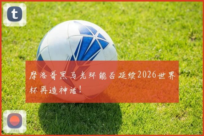 摩洛哥黑马光环能否延续2026世界杯再造神话!